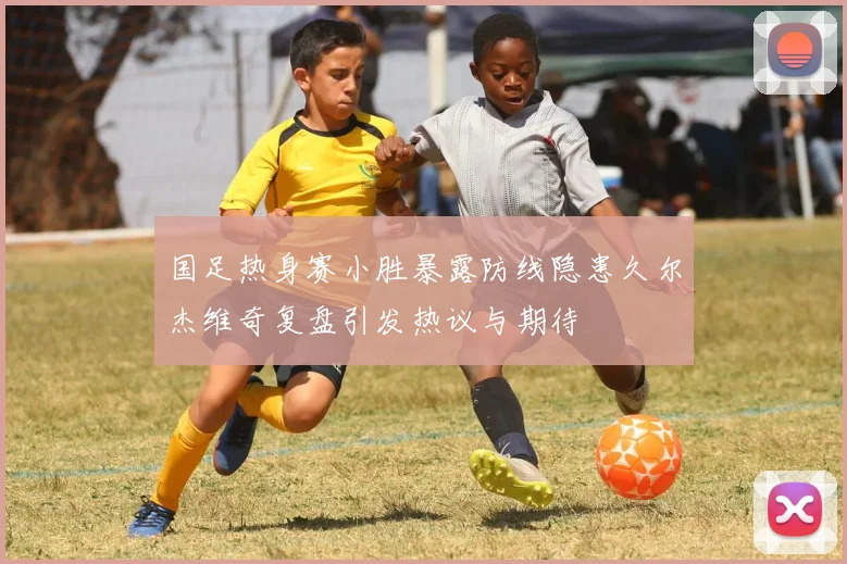 国足热身赛小胜暴露防线隐患久尔杰维奇复盘引发热议与期待