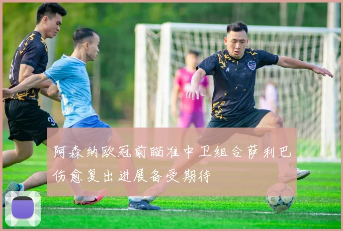 阿森纳欧冠前瞄准中卫组合萨利巴伤愈复出进展备受期待