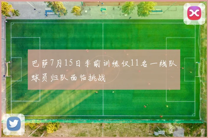 巴萨7月15日季前训练仅11名一线队球员归队面临挑战