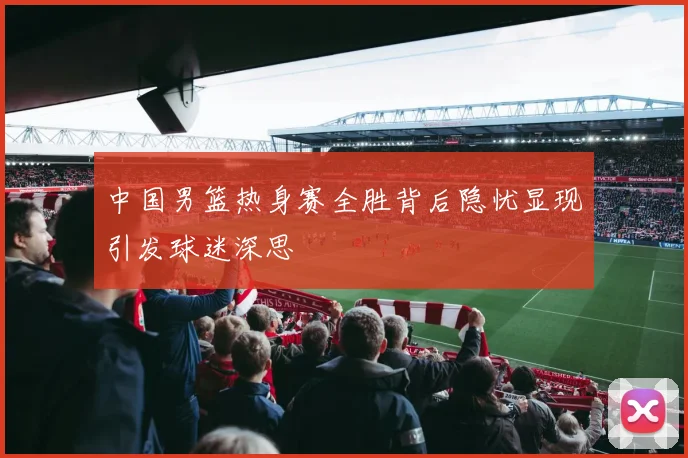 中国男篮热身赛全胜背后隐忧显现引发球迷深思