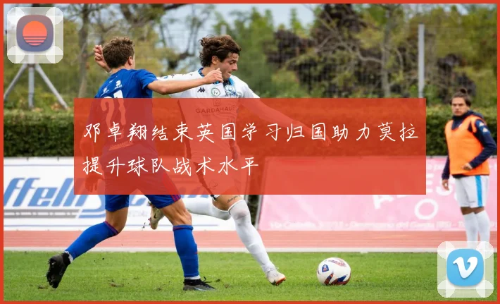 邓卓翔结束英国学习归国助力莫拉提升球队战术水平