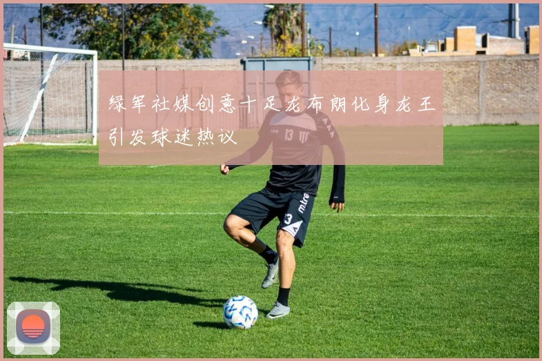 绿军社媒创意十足龙布朗化身龙王引发球迷热议