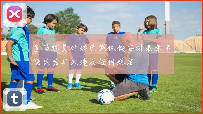 皇马球员对姆巴佩休假安排表示不满认为其未违反任何规定