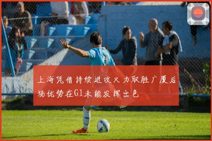 上海凭借持续进攻火力取胜广厦后场优势在G1未能发挥出色
