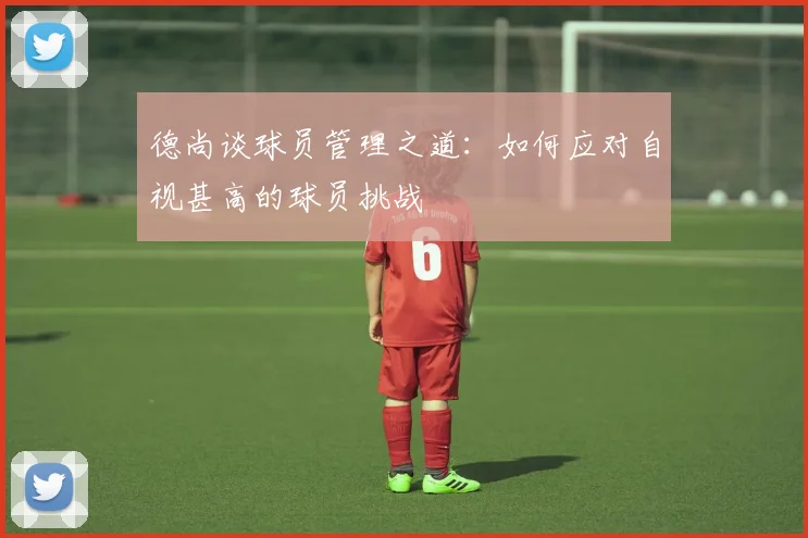德尚谈球员管理之道：如何应对自视甚高的球员挑战