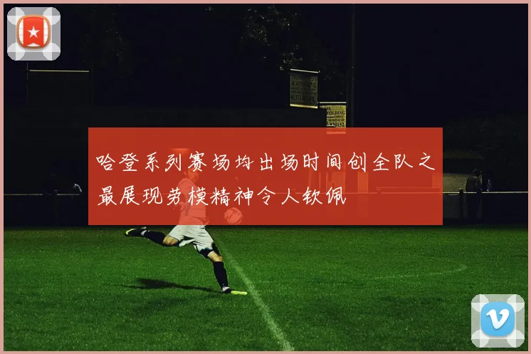 哈登系列赛场均出场时间创全队之最展现劳模精神令人钦佩