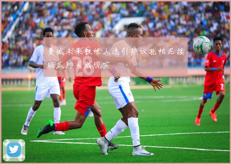 曼城未来教练人选引热议孔帕尼接班瓜帅或成现实