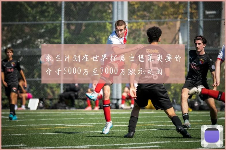 米兰计划在世界杯后出售莱奥要价介于5000万至7000万欧元之间