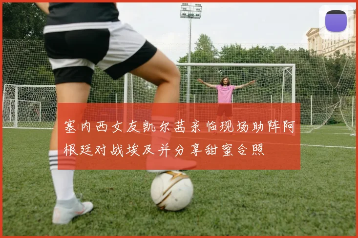 塞内西女友凯尔茜亲临现场助阵阿根廷对战埃及并分享甜蜜合照