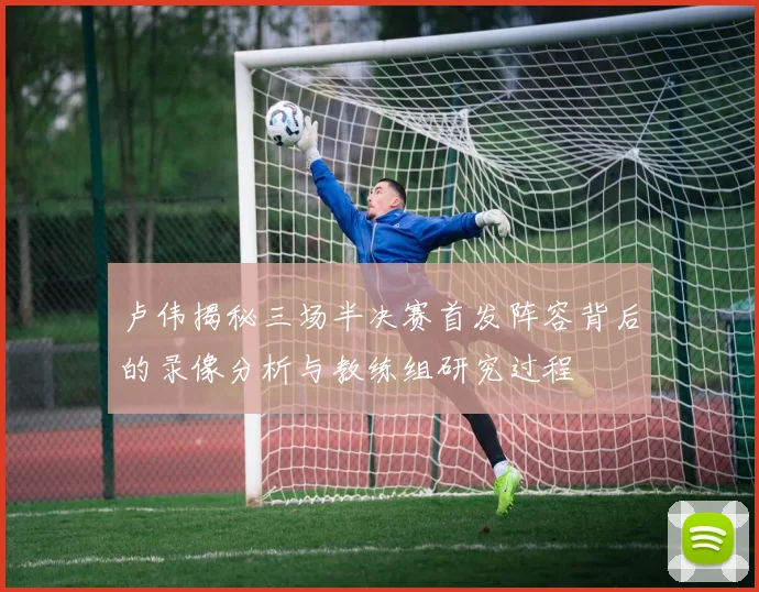 卢伟揭秘三场半决赛首发阵容背后的录像分析与教练组研究过程